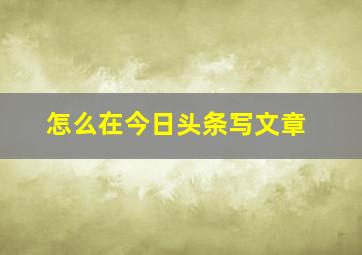 怎么在今日头条写文章