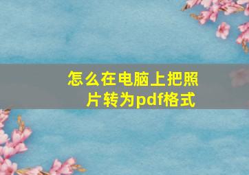 怎么在电脑上把照片转为pdf格式