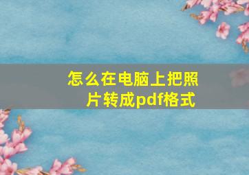 怎么在电脑上把照片转成pdf格式