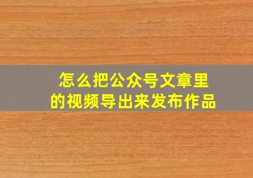 怎么把公众号文章里的视频导出来发布作品