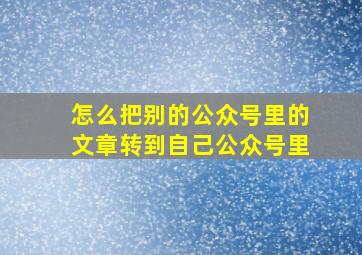 怎么把别的公众号里的文章转到自己公众号里