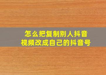 怎么把复制别人抖音视频改成自己的抖音号