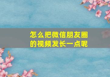 怎么把微信朋友圈的视频发长一点呢