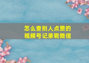 怎么查别人点赞的视频号记录呢微信