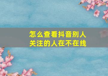 怎么查看抖音别人关注的人在不在线