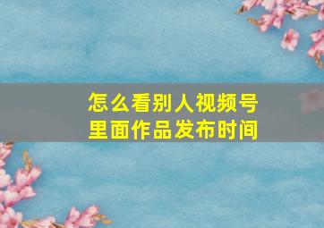 怎么看别人视频号里面作品发布时间