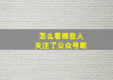 怎么看哪些人关注了公众号呢