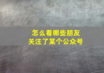 怎么看哪些朋友关注了某个公众号