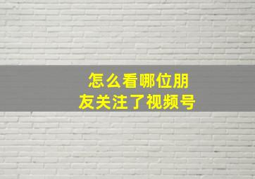 怎么看哪位朋友关注了视频号