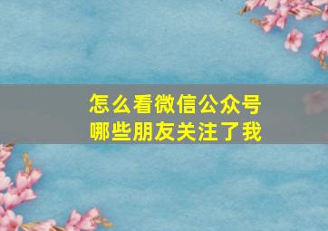 怎么看微信公众号哪些朋友关注了我