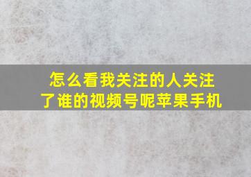 怎么看我关注的人关注了谁的视频号呢苹果手机