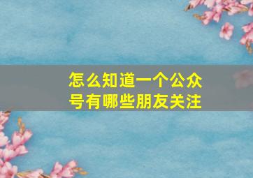 怎么知道一个公众号有哪些朋友关注