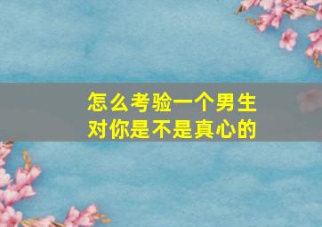 怎么考验一个男生对你是不是真心的