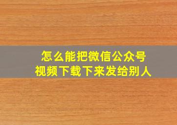 怎么能把微信公众号视频下载下来发给别人