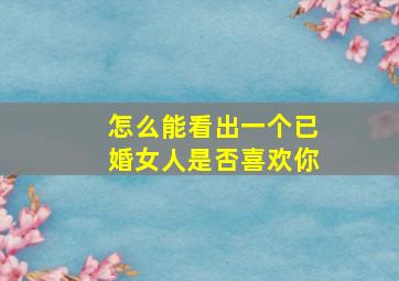 怎么能看出一个已婚女人是否喜欢你