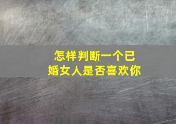 怎样判断一个已婚女人是否喜欢你