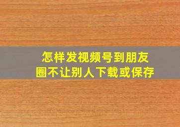 怎样发视频号到朋友圈不让别人下载或保存