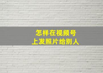 怎样在视频号上发照片给别人