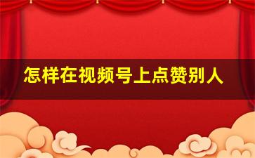 怎样在视频号上点赞别人