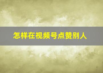 怎样在视频号点赞别人