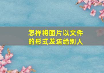 怎样将图片以文件的形式发送给别人