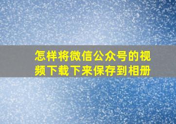 怎样将微信公众号的视频下载下来保存到相册