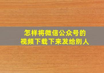 怎样将微信公众号的视频下载下来发给别人