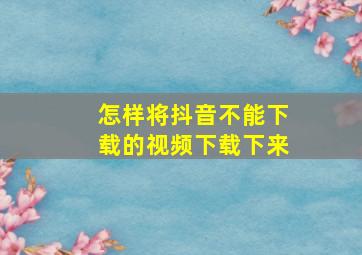 怎样将抖音不能下载的视频下载下来