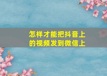 怎样才能把抖音上的视频发到微信上