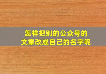 怎样把别的公众号的文章改成自己的名字呢