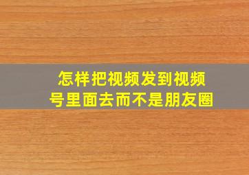 怎样把视频发到视频号里面去而不是朋友圈