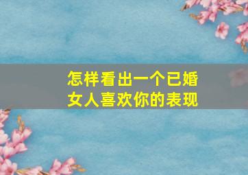 怎样看出一个已婚女人喜欢你的表现