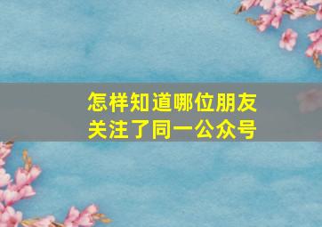 怎样知道哪位朋友关注了同一公众号