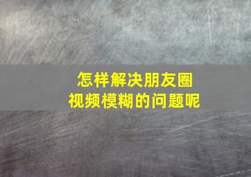 怎样解决朋友圈视频模糊的问题呢