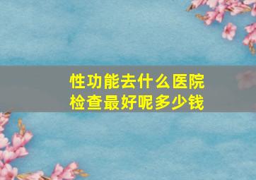 性功能去什么医院检查最好呢多少钱