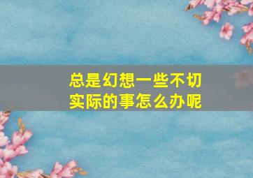 总是幻想一些不切实际的事怎么办呢