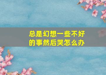 总是幻想一些不好的事然后哭怎么办