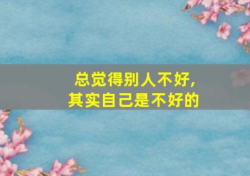 总觉得别人不好,其实自己是不好的