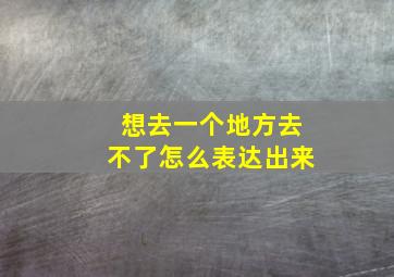 想去一个地方去不了怎么表达出来