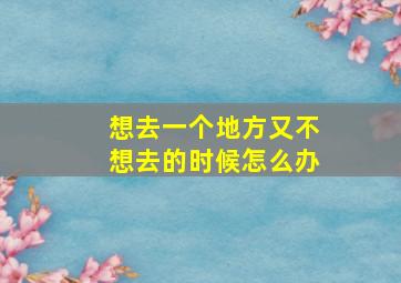 想去一个地方又不想去的时候怎么办