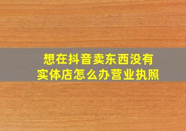 想在抖音卖东西没有实体店怎么办营业执照