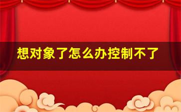 想对象了怎么办控制不了