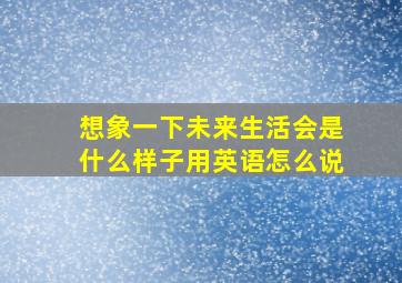 想象一下未来生活会是什么样子用英语怎么说