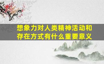 想象力对人类精神活动和存在方式有什么重要意义