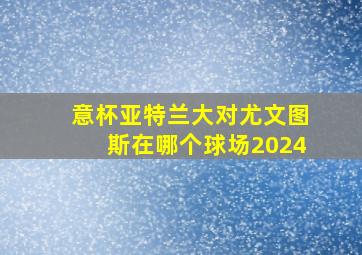 意杯亚特兰大对尤文图斯在哪个球场2024