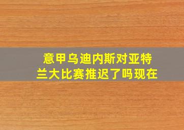 意甲乌迪内斯对亚特兰大比赛推迟了吗现在