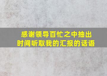 感谢领导百忙之中抽出时间听取我的汇报的话语