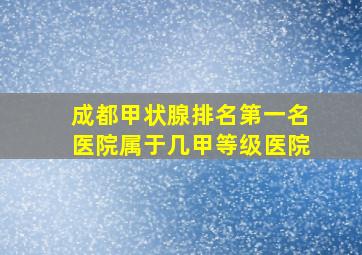 成都甲状腺排名第一名医院属于几甲等级医院