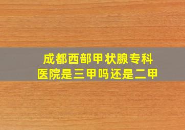 成都西部甲状腺专科医院是三甲吗还是二甲