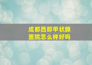 成都西部甲状腺医院怎么样好吗